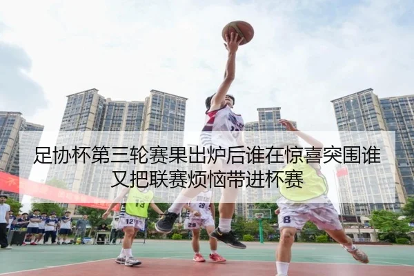 足协杯第三轮赛果出炉后谁在惊喜突围谁又把联赛烦恼带进杯赛